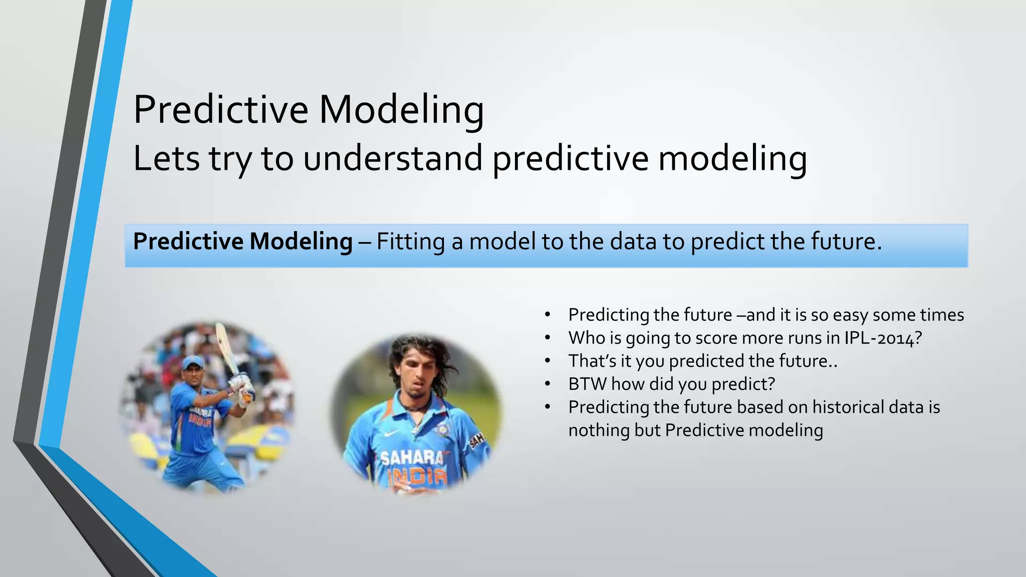 Predictive Modeling
Lets try to understand predictive modeling
Predictive Modeling – Fitting a model to the data to predict the future.
• Predicting the future –and it is so easy some times
• Who is going to score more runs in IPL-2014?
• That’s it you predicted the future..
• BTW how did you predict?
• Predicting the future based on historical data is
nothing but Predictive modeling
 