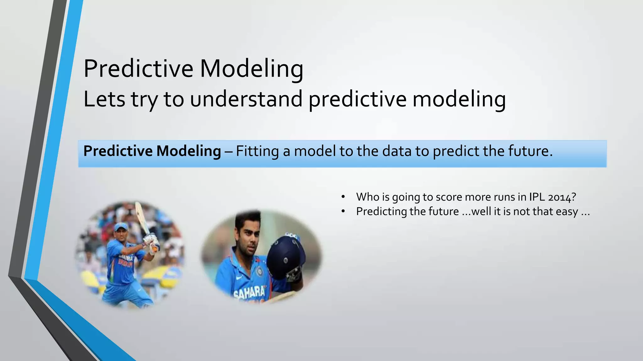 Predictive Modeling
Lets try to understand predictive modeling
Predictive Modeling – Fitting a model to the data to predict the future.
• Who is going to score more runs in IPL 2014?
• Predicting the future …well it is not that easy …
 