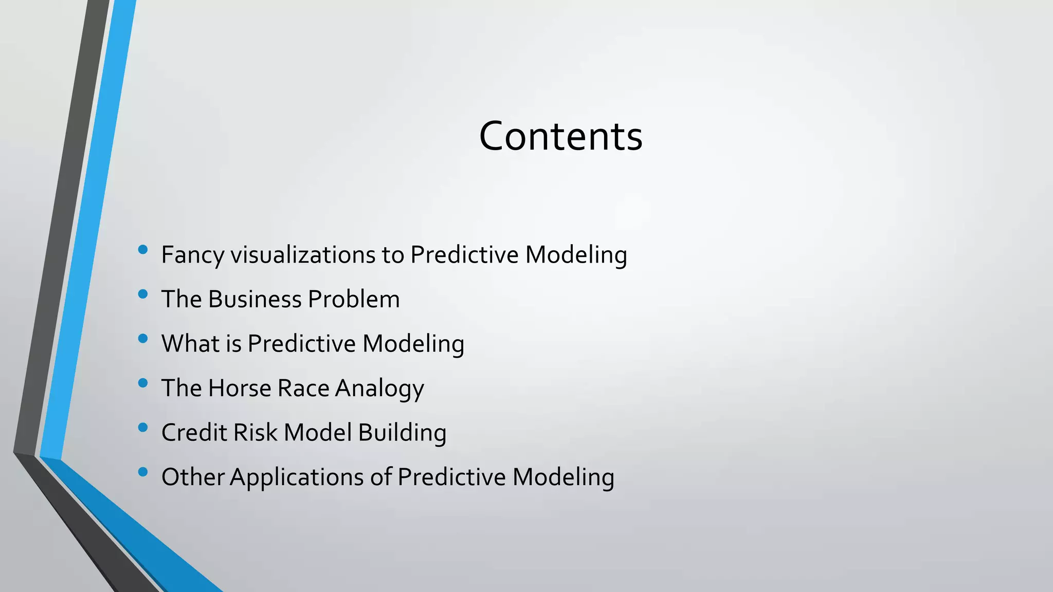 Contents
• Fancy visualizations to Predictive Modeling
• The Business Problem
• What is Predictive Modeling
• The Horse Race Analogy
• Credit Risk Model Building
• Other Applications of Predictive Modeling
 