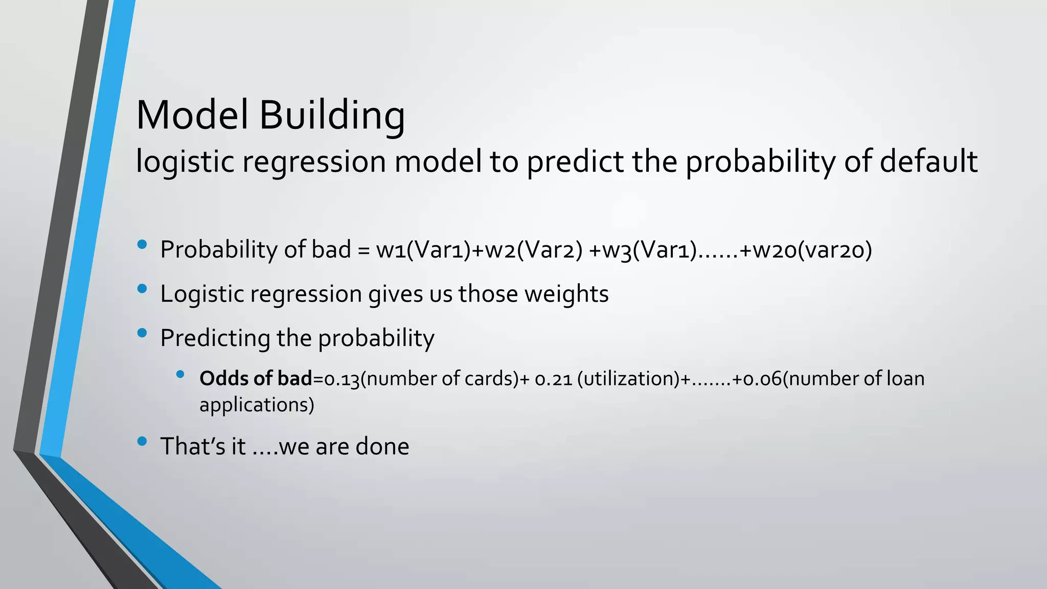 Model Building
logistic regression model to predict the probability of default
• Probability of bad = w1(Var1)+w2(Var2) +w3(Var1)……+w20(var20)
• Logistic regression gives us those weights
• Predicting the probability
• Odds of bad=0.13(number of cards)+ 0.21 (utilization)+…….+0.06(number of loan
applications)
• That’s it ….we are done
 