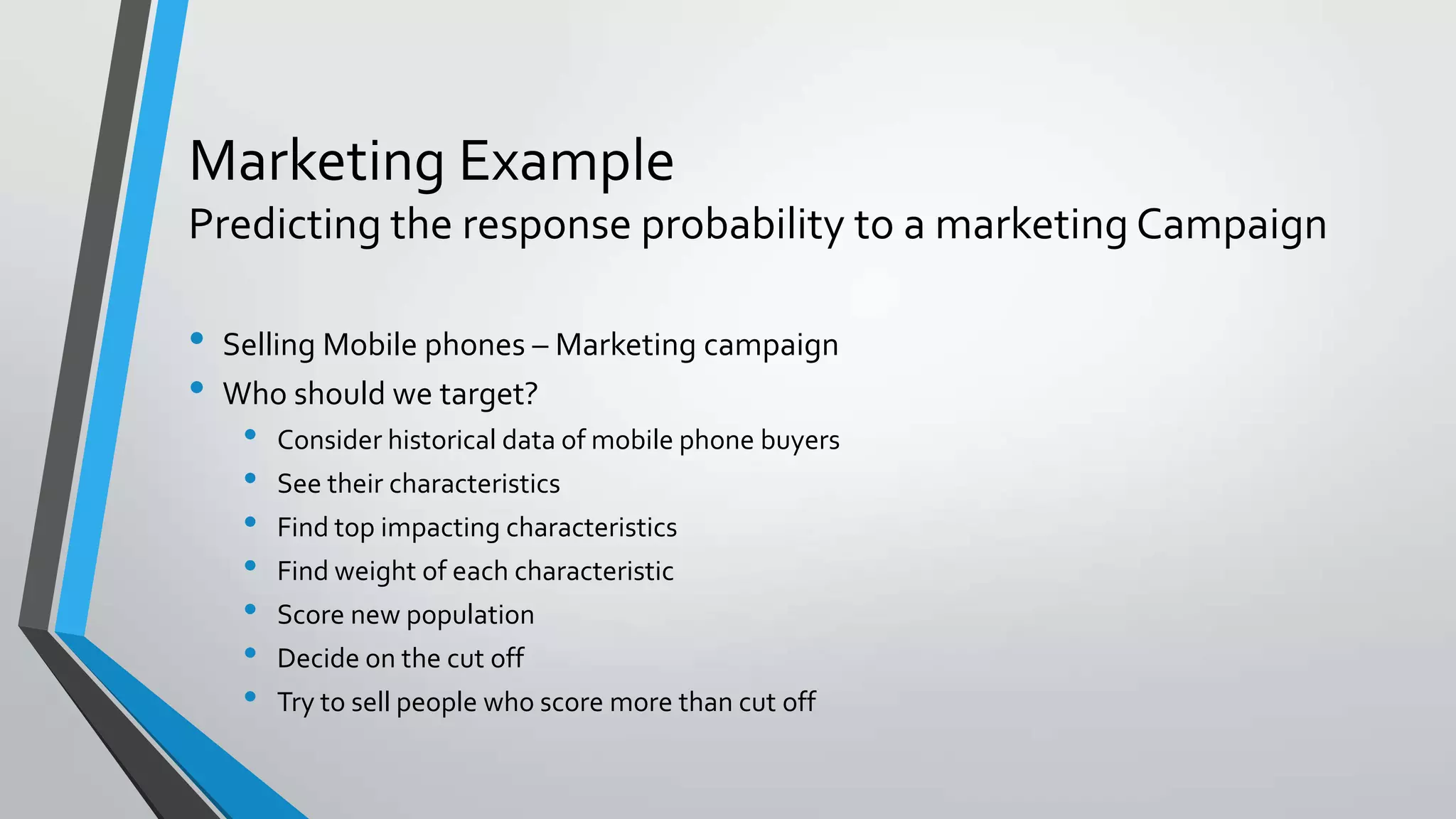 Marketing Example
Predicting the response probability to a marketing Campaign
• Selling Mobile phones – Marketing campaign
• Who should we target?
• Consider historical data of mobile phone buyers
• See their characteristics
• Find top impacting characteristics
• Find weight of each characteristic
• Score new population
• Decide on the cut off
• Try to sell people who score more than cut off
 