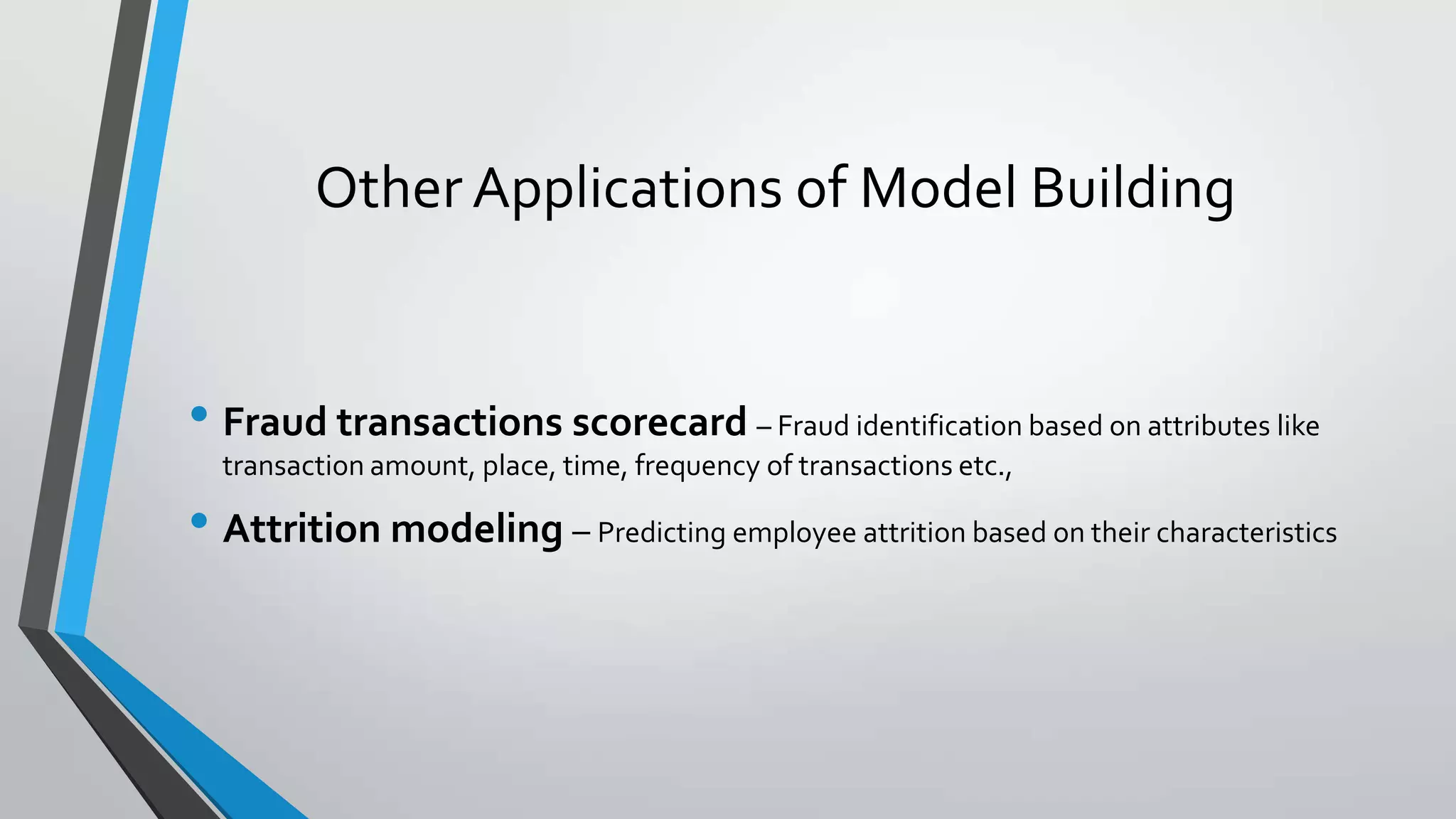 Other Applications of Model Building
• Fraud transactions scorecard – Fraud identification based on attributes like
transaction amount, place, time, frequency of transactions etc.,
• Attrition modeling – Predicting employee attrition based on their characteristics
 
