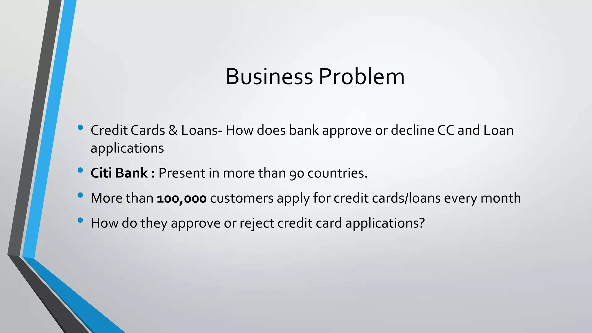 • Credit Cards & Loans- How does bank approve or decline CC and Loan
applications
• Citi Bank : Present in more than 90 countries.
• More than 100,000 customers apply for credit cards/loans every month
• How do they approve or reject credit card applications?
Business Problem
 