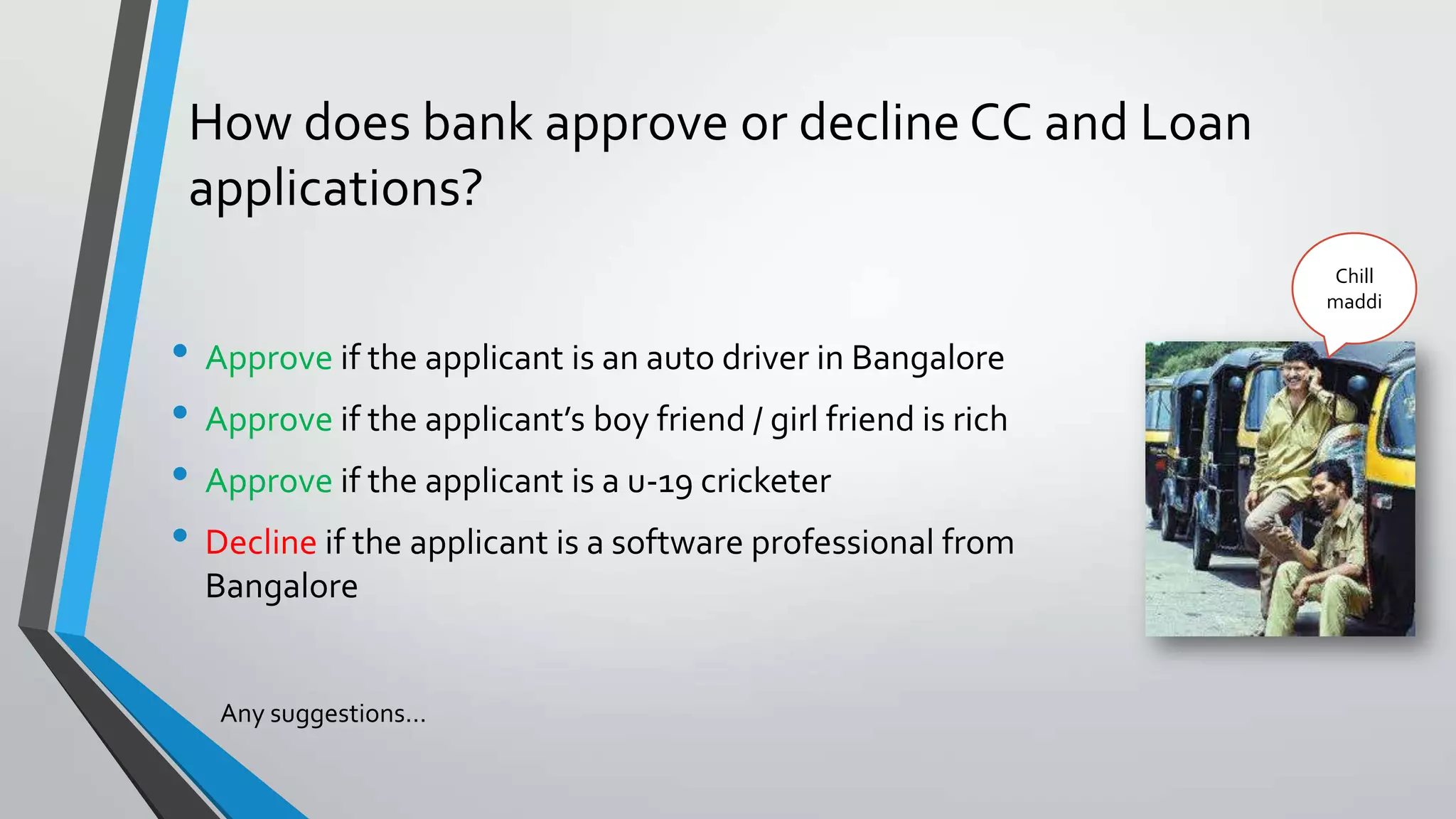 How does bank approve or decline CC and Loan
applications?
• Approve if the applicant is an auto driver in Bangalore
• Approve if the applicant’s boy friend / girl friend is rich
• Approve if the applicant is a u-19 cricketer
• Decline if the applicant is a software professional from
Bangalore
Any suggestions…
Chill
maddi
 