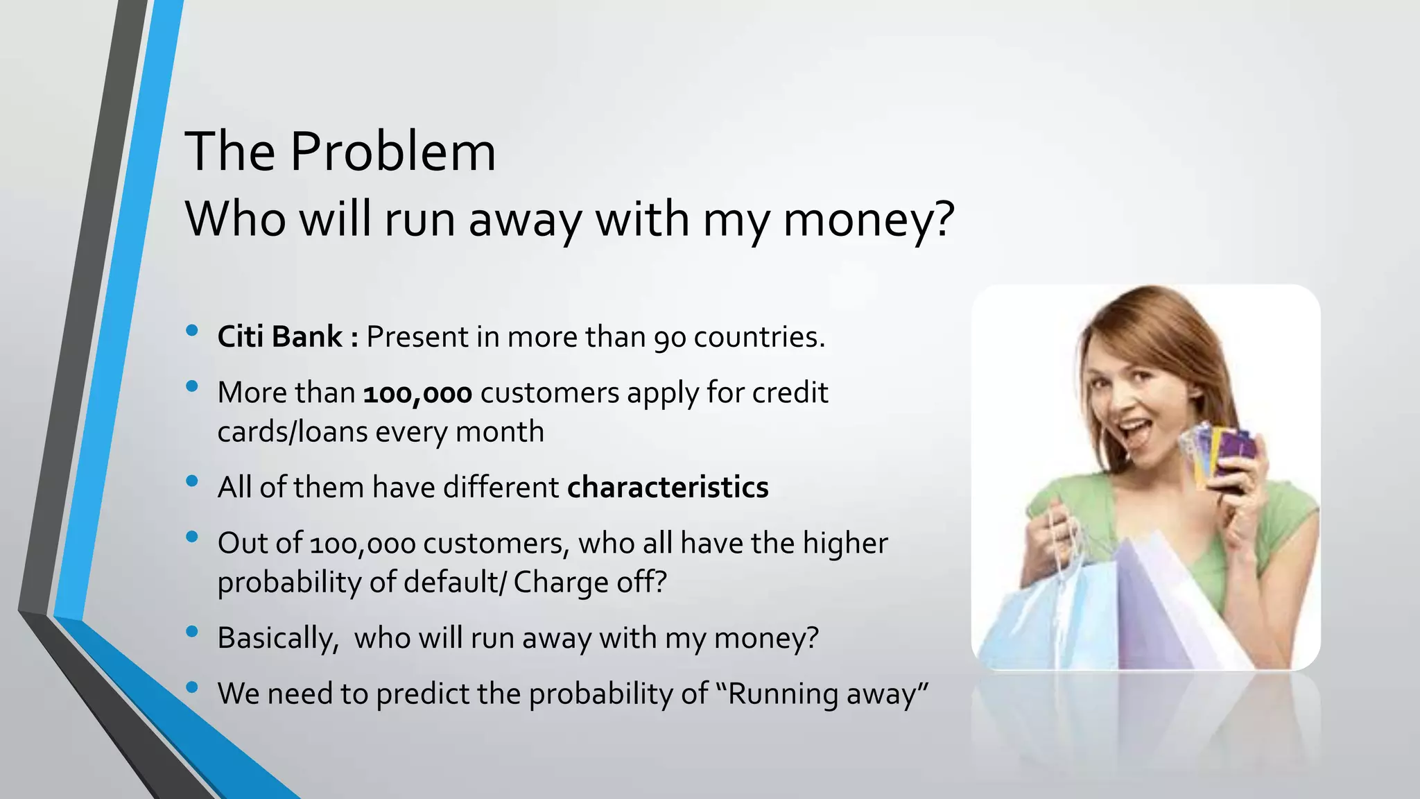 The Problem
Who will run away with my money?
• Citi Bank : Present in more than 90 countries.
• More than 100,000 customers apply for credit
cards/loans every month
• All of them have different characteristics
• Out of 10o,000 customers, who all have the higher
probability of default/ Charge off?
• Basically, who will run away with my money?
• We need to predict the probability of “Running away”
 