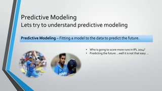 Predictive Modeling
Lets try to understand predictive modeling
Predictive Modeling – Fitting a model to the data to predict the future.
• Who is going to score more runs in IPL 2014?
• Predicting the future …well it is not that easy …
 