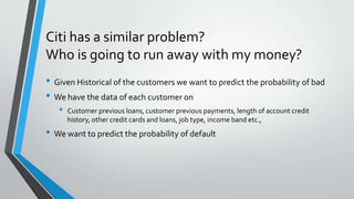Citi has a similar problem?
Who is going to run away with my money?
• Given Historical of the customers we want to predict the probability of bad
• We have the data of each customer on
• Customer previous loans, customer previous payments, length of account credit
history, other credit cards and loans, job type, income band etc.,
• We want to predict the probability of default
 