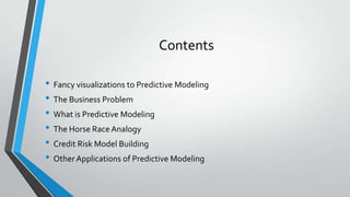Contents
• Fancy visualizations to Predictive Modeling
• The Business Problem
• What is Predictive Modeling
• The Horse Race Analogy
• Credit Risk Model Building
• Other Applications of Predictive Modeling
 