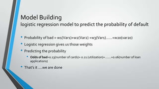 Model Building
logistic regression model to predict the probability of default
• Probability of bad = w1(Var1)+w2(Var2) +w3(Var1)……+w20(var20)
• Logistic regression gives us those weights
• Predicting the probability
• Odds of bad=0.13(number of cards)+ 0.21 (utilization)+…….+0.06(number of loan
applications)
• That’s it ….we are done
 