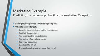 Marketing Example
Predicting the response probability to a marketing Campaign
• Selling Mobile phones – Marketing campaign
• Who should we target?
• Consider historical data of mobile phone buyers
• See their characteristics
• Find top impacting characteristics
• Find weight of each characteristic
• Score new population
• Decide on the cut off
• Try to sell people who score more than cut off
 