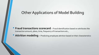 Other Applications of Model Building
• Fraud transactions scorecard – Fraud identification based on attributes like
transaction amount, place, time, frequency of transactions etc.,
• Attrition modeling – Predicting employee attrition based on their characteristics
 