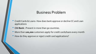 • Credit Cards & Loans- How does bank approve or decline CC and Loan
applications
• Citi Bank : Present in more than 90 countries.
• More than 100,000 customers apply for credit cards/loans every month
• How do they approve or reject credit card applications?
Business Problem
 