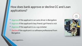 How does bank approve or decline CC and Loan
applications?
• Approve if the applicant is an auto driver in Bangalore
• Approve if the applicant’s boy friend / girl friend is rich
• Approve if the applicant is a u-19 cricketer
• Decline if the applicant is a software professional from
Bangalore
Any suggestions…
Chill
maddi
 
