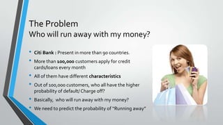 The Problem
Who will run away with my money?
• Citi Bank : Present in more than 90 countries.
• More than 100,000 customers apply for credit
cards/loans every month
• All of them have different characteristics
• Out of 10o,000 customers, who all have the higher
probability of default/ Charge off?
• Basically, who will run away with my money?
• We need to predict the probability of “Running away”
 