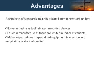 Advantages
Advantages of standardizing prefabricated components are under:
Easier in design as it eliminates unwanted choices
Easier in manufacture as there are limited number of variants.
Makes repeated use of specialized equipment in erection and
compilation easier and quicker.
 