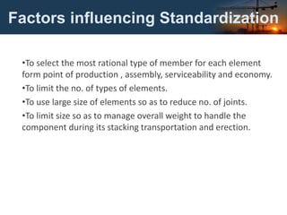 Factors influencing Standardization
•To select the most rational type of member for each element
form point of production , assembly, serviceability and economy.
•To limit the no. of types of elements.
•To use large size of elements so as to reduce no. of joints.
•To limit size so as to manage overall weight to handle the
component during its stacking transportation and erection.
 