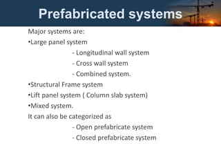 Prefabricated systems
Major systems are:
•Large panel system
- Longitudinal wall system
- Cross wall system
- Combined system.
•Structural Frame system
•Lift panel system ( Column slab system)
•Mixed system.
It can also be categorized as
- Open prefabricate system
- Closed prefabricate system
 