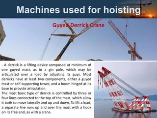 Machines used for hoisting
- A derrick is a lifting device composed at minimum of
one guyed mast, as in a gin pole, which may be
articulated over a load by adjusting its guys. Most
derricks have at least two components, either a guyed
mast or self-supporting tower, and a boom hinged at its
base to provide articulation.
The most basic type of derrick is controlled by three or
four lines connected to the top of the mast, which allow
it both to move laterally and up and down. To lift a load,
a separate line runs up and over the mast with a hook
on its free end, as with a crane.
Guyed Derrick Crane
 