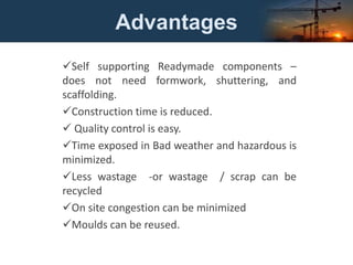 Advantages
Self supporting Readymade components –
does not need formwork, shuttering, and
scaffolding.
Construction time is reduced.
 Quality control is easy.
Time exposed in Bad weather and hazardous is
minimized.
Less wastage -or wastage / scrap can be
recycled
On site congestion can be minimized
Moulds can be reused.
 