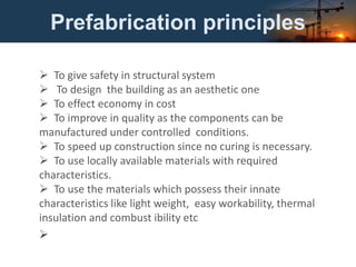 Prefabrication principles
 To give safety in structural system
 To design the building as an aesthetic one
 To effect economy in cost
 To improve in quality as the components can be
manufactured under controlled conditions.
 To speed up construction since no curing is necessary.
 To use locally available materials with required
characteristics.
 To use the materials which possess their innate
characteristics like light weight, easy workability, thermal
insulation and combust ibility etc

 