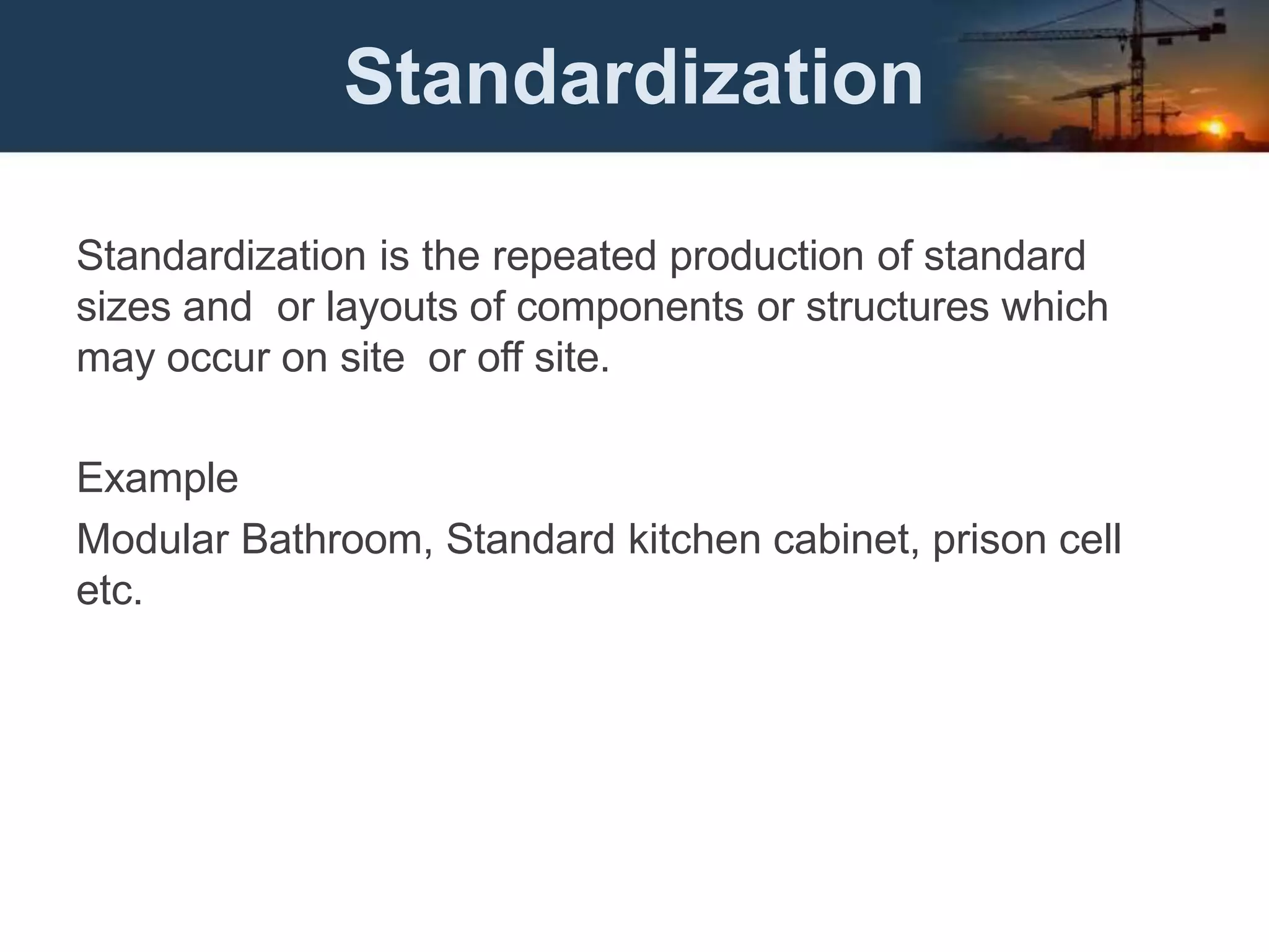 Standardization
Standardization is the repeated production of standard
sizes and or layouts of components or structures which
may occur on site or off site.
Example
Modular Bathroom, Standard kitchen cabinet, prison cell
etc.
 