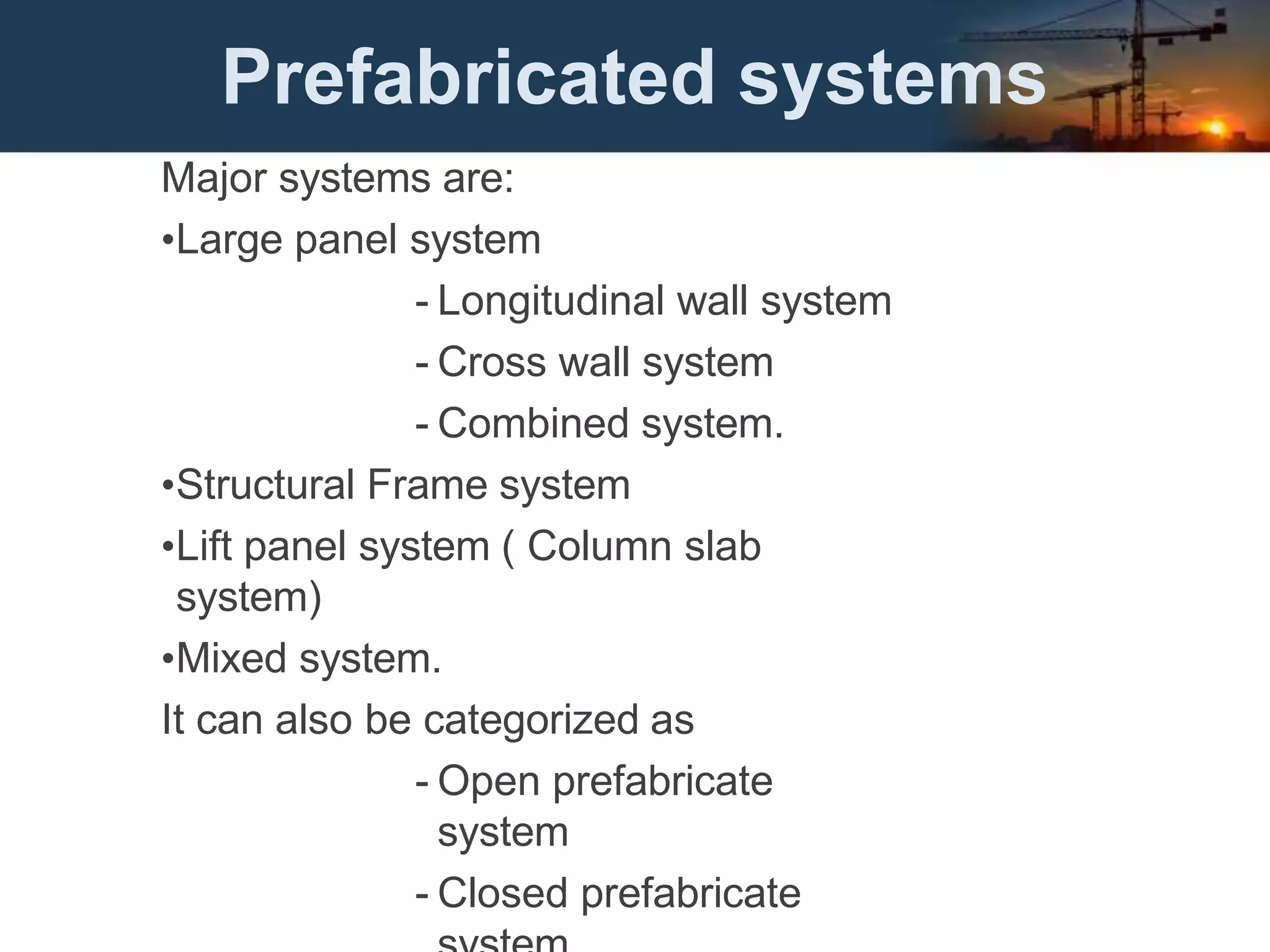 Prefabricated systems
Major systems are:
•Large panel system
- Longitudinal wall system
- Cross wall system
- Combined system.
•Structural Frame system
•Lift panel system ( Column slab
system)
•Mixed system.
It can also be categorized as
- Open prefabricate
system
- Closed prefabricate
 