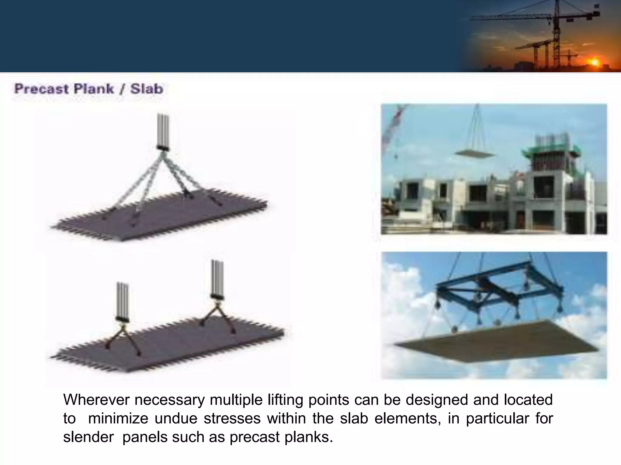 Wherever necessary multiple lifting points can be designed and located
to minimize undue stresses within the slab elements, in particular for
slender panels such as precast planks.
 
