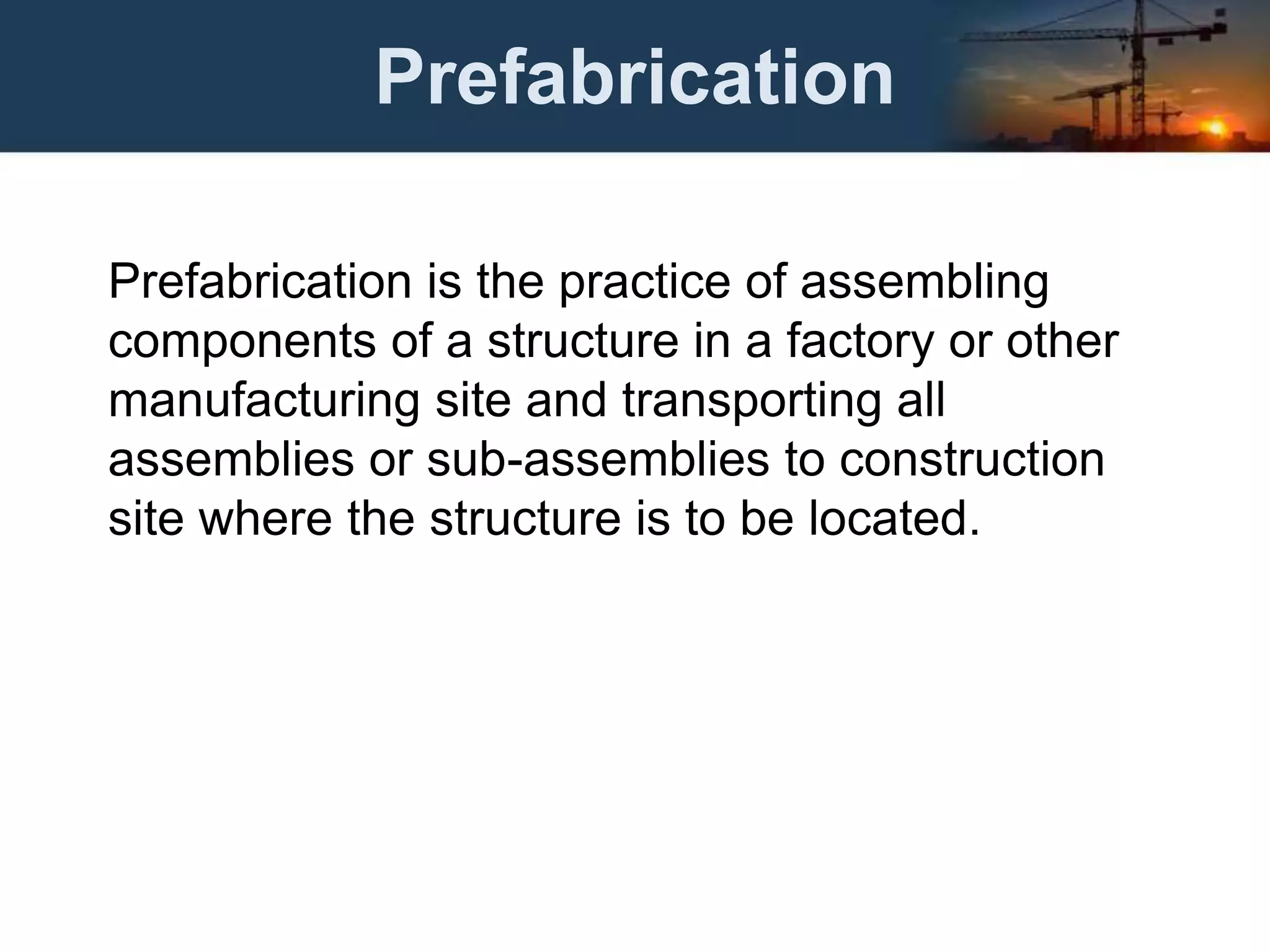 Prefabrication
Prefabrication is the practice of assembling
components of a structure in a factory or other
manufacturing site and transporting all
assemblies or sub-assemblies to construction
site where the structure is to be located.
 