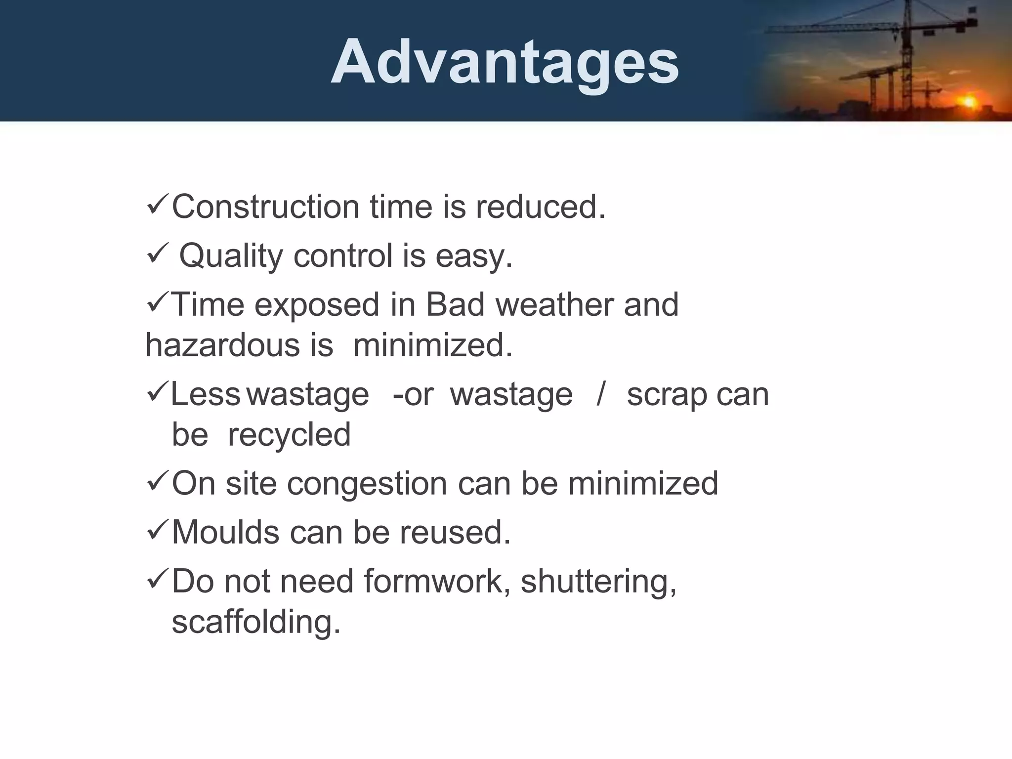 Advantages
Construction time is reduced.
 Quality control is easy.
Time exposed in Bad weather and
hazardous is minimized.
Lesswastage -or wastage / scrap can
be recycled
On site congestion can be minimized
Moulds can be reused.
Do not need formwork, shuttering,
scaffolding.
 