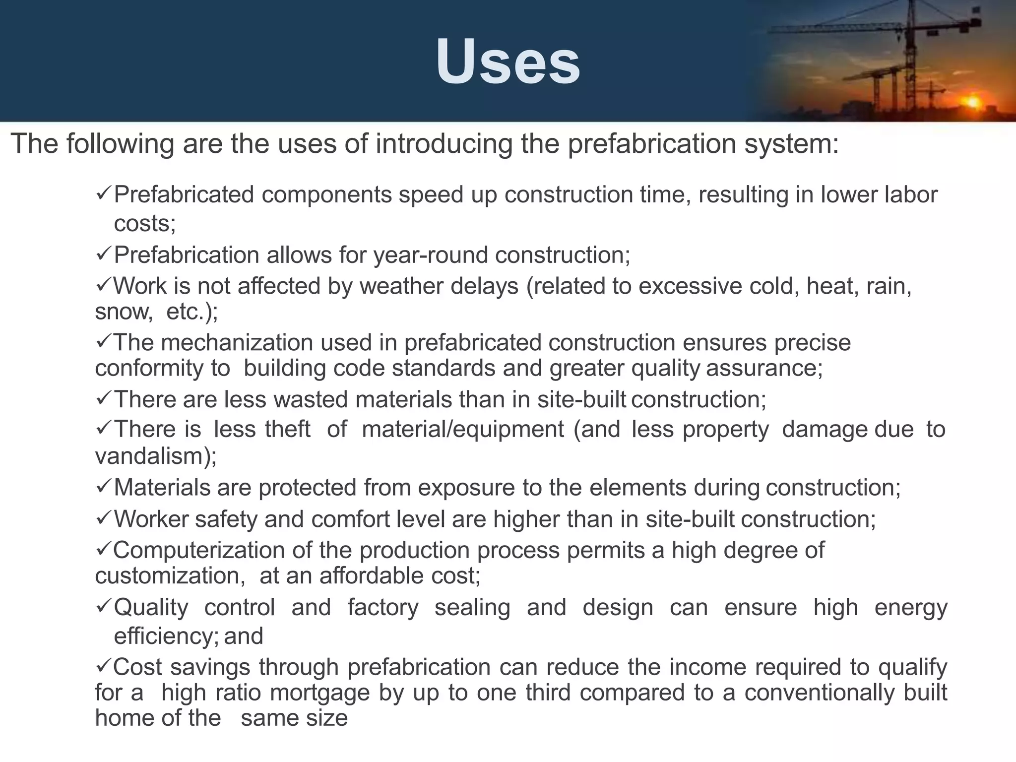 Uses
The following are the uses of introducing the prefabrication system:
Prefabricated components speed up construction time, resulting in lower labor
costs;
Prefabrication allows for year-round construction;
Work is not affected by weather delays (related to excessive cold, heat, rain,
snow, etc.);
The mechanization used in prefabricated construction ensures precise
conformity to building code standards and greater quality assurance;
There are less wasted materials than in site-built construction;
There is less theft of material/equipment (and less property damage due to
vandalism);
Materials are protected from exposure to the elements during construction;
Worker safety and comfort level are higher than in site-built construction;
Computerization of the production process permits a high degree of
customization, at an affordable cost;
Quality control and factory sealing and design can ensure high energy
efficiency; and
Cost savings through prefabrication can reduce the income required to qualify
for a high ratio mortgage by up to one third compared to a conventionally built
home of the same size
 
