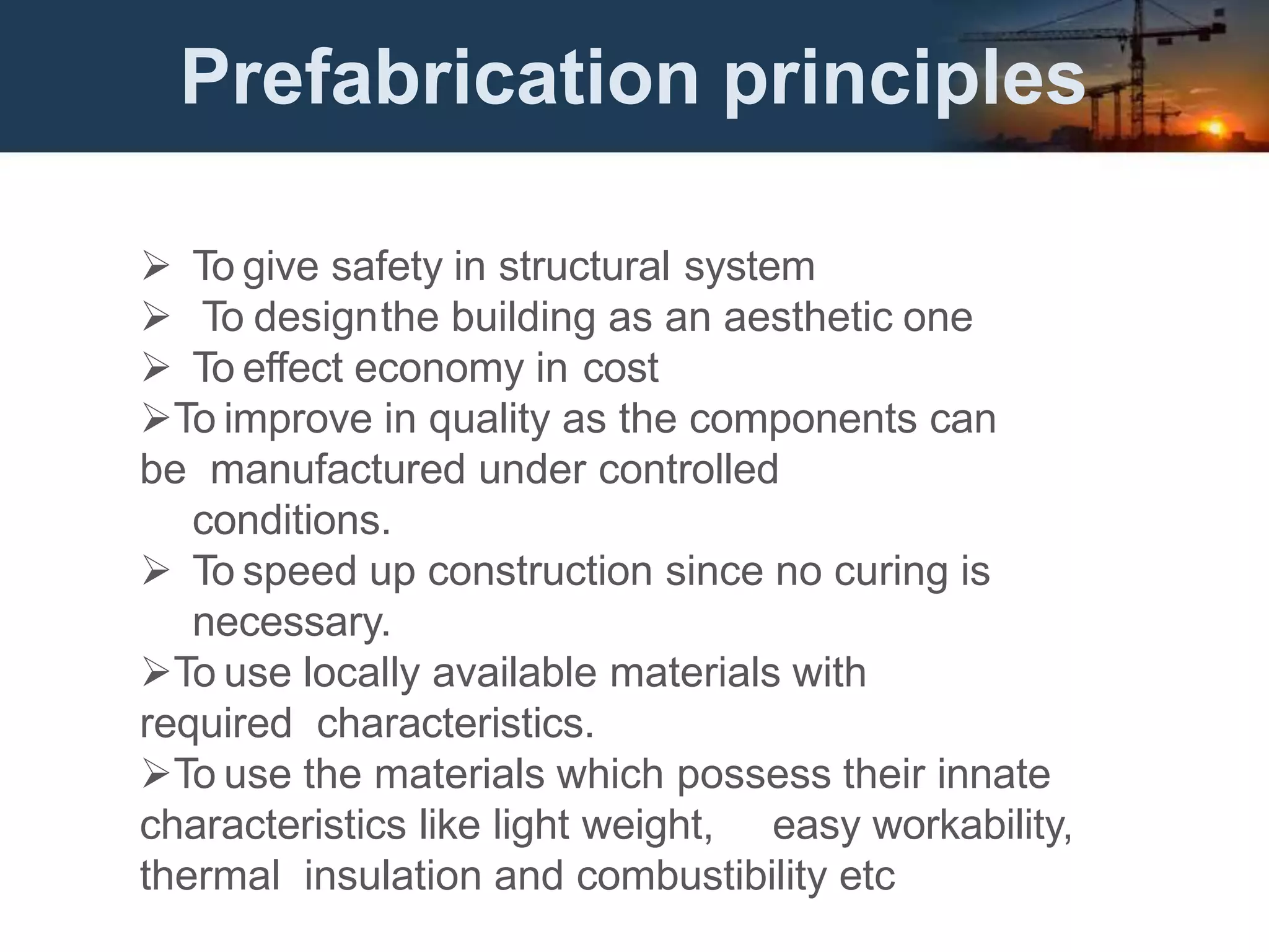 Prefabrication principles
 To give safety in structural system
 To designthe building as an aesthetic one
 To effect economy in cost
To improve in quality as the components can
be manufactured under controlled
conditions.
 To speed up construction since no curing is
necessary.
To use locally available materials with
required characteristics.
To use the materials which possess their innate
characteristics like light weight, easy workability,
thermal insulation and combustibility etc
 