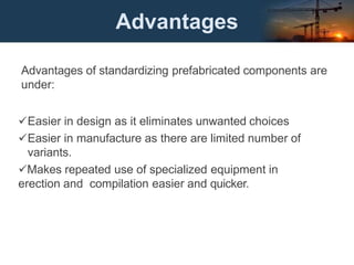 Advantages
Advantages of standardizing prefabricated components are
under:
Easier in design as it eliminates unwanted choices
Easier in manufacture as there are limited number of
variants.
Makes repeated use of specialized equipment in
erection and compilation easier and quicker.
 