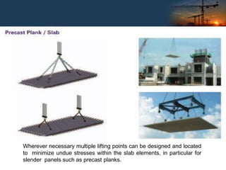 Wherever necessary multiple lifting points can be designed and located
to minimize undue stresses within the slab elements, in particular for
slender panels such as precast planks.
 