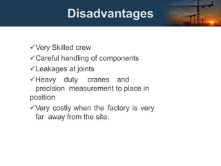 Disadvantages
Very Skilled crew
Careful handling of components
Leakages at joints
Heavy duty cranes and
precision measurement to place in
position
Very costly when the factory is very
far away from the site.
 