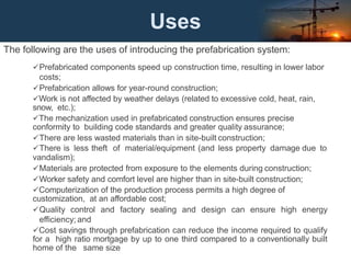 Uses
The following are the uses of introducing the prefabrication system:
Prefabricated components speed up construction time, resulting in lower labor
costs;
Prefabrication allows for year-round construction;
Work is not affected by weather delays (related to excessive cold, heat, rain,
snow, etc.);
The mechanization used in prefabricated construction ensures precise
conformity to building code standards and greater quality assurance;
There are less wasted materials than in site-built construction;
There is less theft of material/equipment (and less property damage due to
vandalism);
Materials are protected from exposure to the elements during construction;
Worker safety and comfort level are higher than in site-built construction;
Computerization of the production process permits a high degree of
customization, at an affordable cost;
Quality control and factory sealing and design can ensure high energy
efficiency; and
Cost savings through prefabrication can reduce the income required to qualify
for a high ratio mortgage by up to one third compared to a conventionally built
home of the same size
 