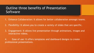 Outline three benefits of Presentation
Software
1. Enhance Collaboration: It allows for better collaboration amongst teams.
2. Flexibility: It allows you to create a variety of slides that are specific.
3. Engagement: It allows live presentation through animations, images and
interactive videos.
4. Ease of use: It offers templates and dashboard designs to create
professional presentations.
 