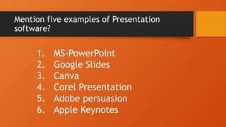 Mention five examples of Presentation
software?
1. MS-PowerPoint
2. Google Slides
3. Canva
4. Corel Presentation
5. Adobe persuasion
6. Apple Keynotes
 