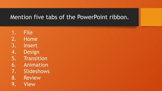 Mention five tabs of the PowerPoint ribbon.
1. File
2. Home
3. Insert
4. Design
5. Transition
6. Animation
7. Slideshows
8. Review
9. View
 