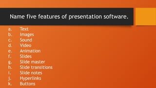 Name five features of presentation software.
a. Text
b. Images
c. Sound
d. Video
e. Animation
f. Slides
g. Slide master
h. Slide transitions
i. Slide notes
j. Hyperlinks
k. Buttons
 