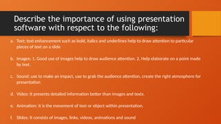 Describe the importance of using presentation
software with respect to the following:
a. Text: text enhancement such as bold, italics and underlines help to draw attention to particular
pieces of text on a slide
b. Images: 1. Good use of images help to draw audience attention. 2. Help elaborate on a point made
by text.
c. Sound: use to make an impact, use to grab the audience attention, create the right atmosphere for
presentation
d. Video: It presents detailed information better than images and texts.
e. Animation: it is the movement of text or object within presentation.
f. Slides: It consists of images, links, videos, animations and sound
 
