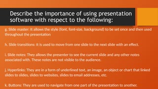 Describe the importance of using presentation
software with respect to the following:
g. Slide master: It allows the style (font, font-size, background) to be set once and then used
throughout the presentation
h. Slide transitions: It is used to move from one slide to the next slide with an effect.
i. Slide notes: They allows the presenter to see the current slide and any other notes
associated with. These notes are not visible to the audience.
j. Hyperlinks: They are in a form of underlined text, an image, an object or chart that linked
slides to slides, slides to websites, slides to email addresses, etc.
k. Buttons: They are used to navigate from one part of the presentation to another.
 