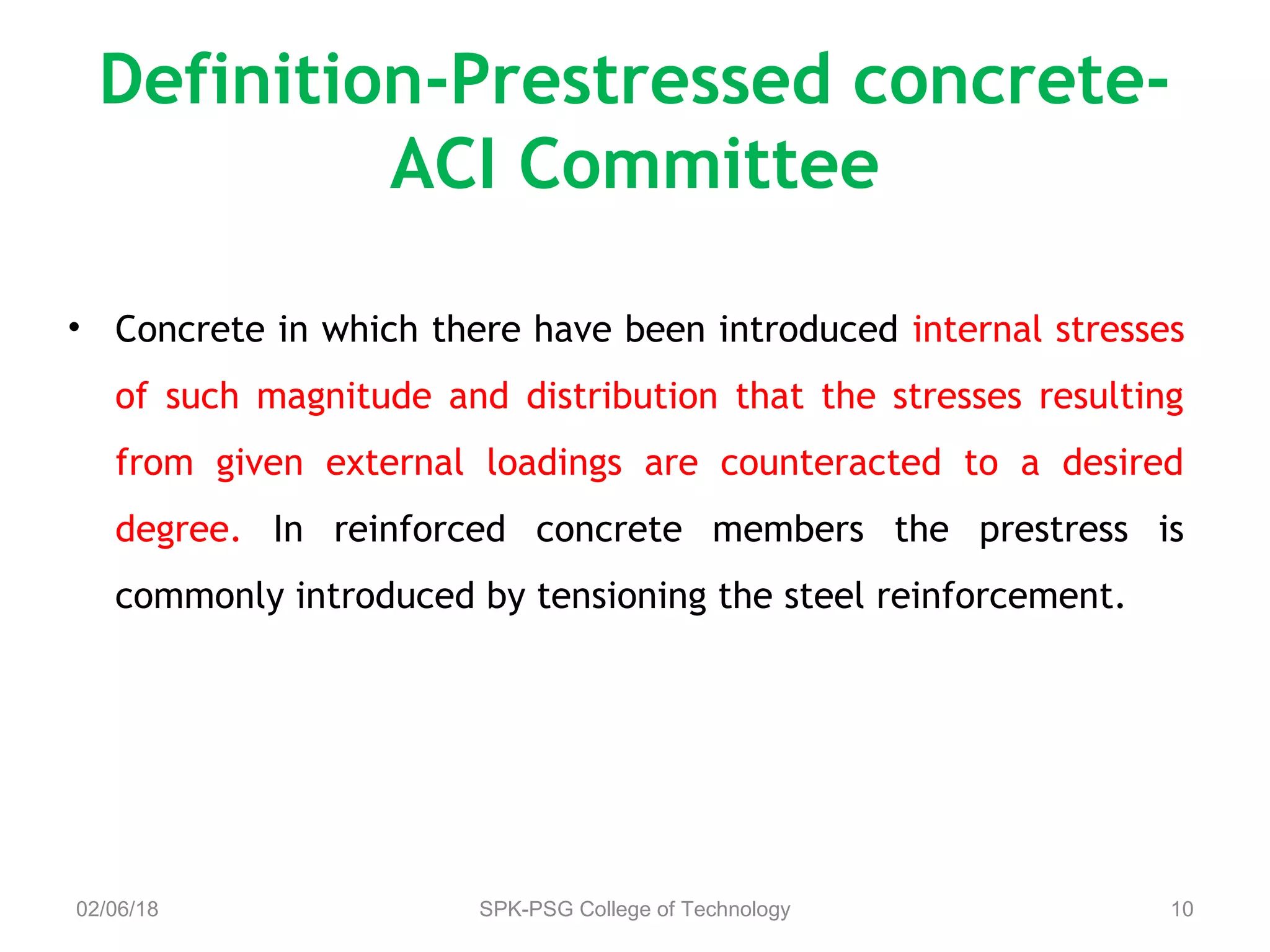 Definition-Prestressed concrete-
ACI Committee
• Concrete in which there have been introduced internal stresses
of such magnitude and distribution that the stresses resulting
from given external loadings are counteracted to a desired
degree. In reinforced concrete members the prestress is
commonly introduced by tensioning the steel reinforcement.
02/06/18 SPK-PSG College of Technology 10
 