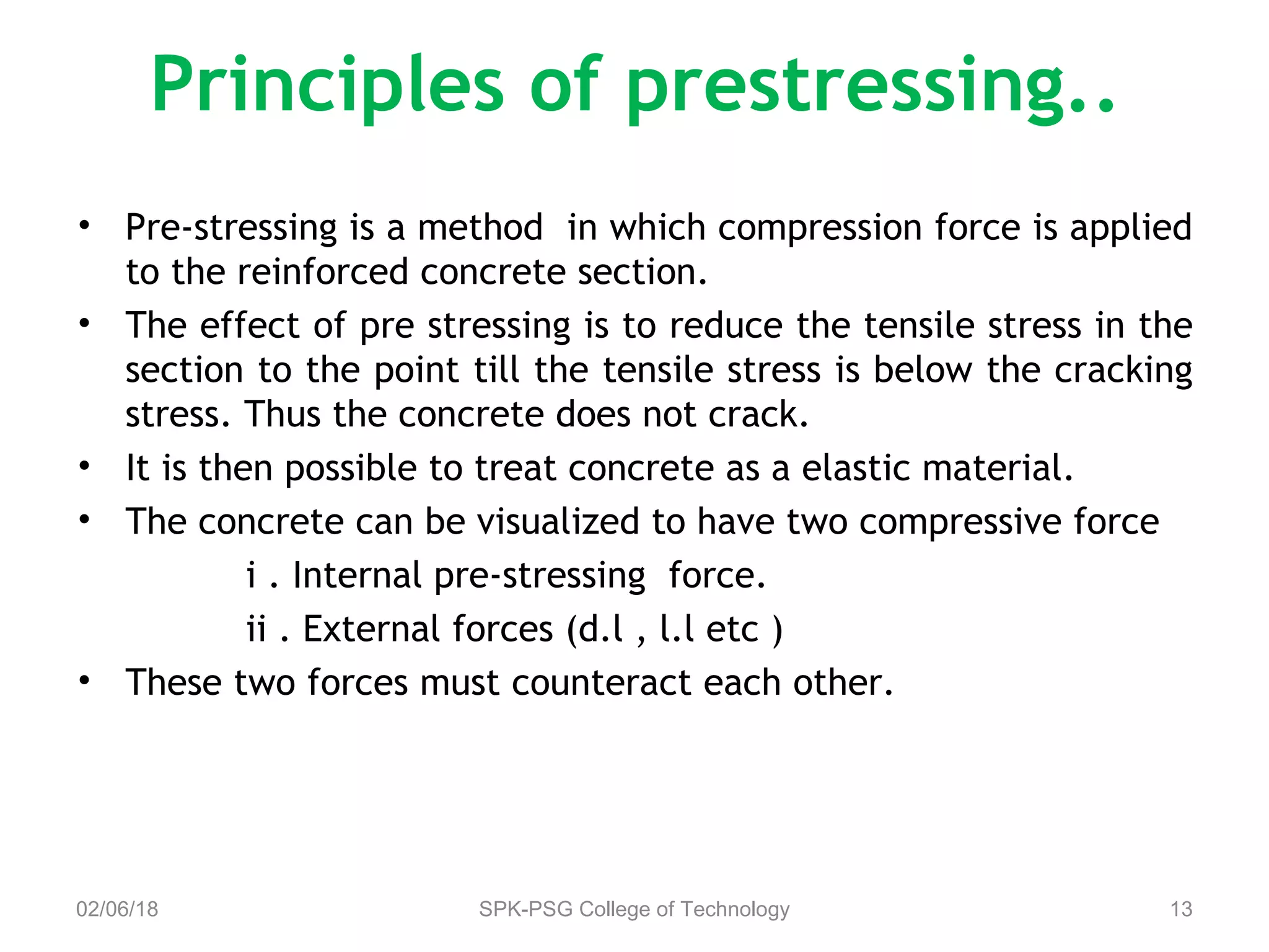 Principles of prestressing..
• Pre-stressing is a method in which compression force is applied
to the reinforced concrete section.
• The effect of pre stressing is to reduce the tensile stress in the
section to the point till the tensile stress is below the cracking
stress. Thus the concrete does not crack.
• It is then possible to treat concrete as a elastic material.
• The concrete can be visualized to have two compressive force
i . Internal pre-stressing force.
ii . External forces (d.l , l.l etc )
• These two forces must counteract each other.
02/06/18 SPK-PSG College of Technology 13
 