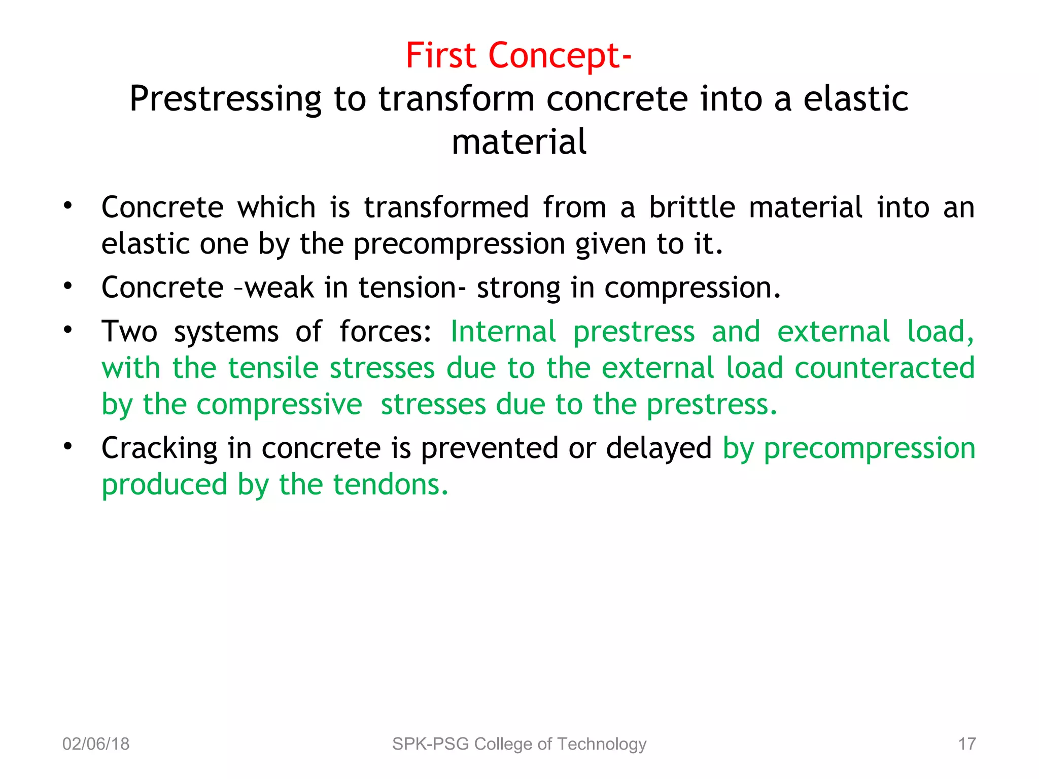 First Concept-
Prestressing to transform concrete into a elastic
material
• Concrete which is transformed from a brittle material into an
elastic one by the precompression given to it.
• Concrete –weak in tension- strong in compression.
• Two systems of forces: Internal prestress and external load,
with the tensile stresses due to the external load counteracted
by the compressive stresses due to the prestress.
• Cracking in concrete is prevented or delayed by precompression
produced by the tendons.
02/06/18 SPK-PSG College of Technology 17
 