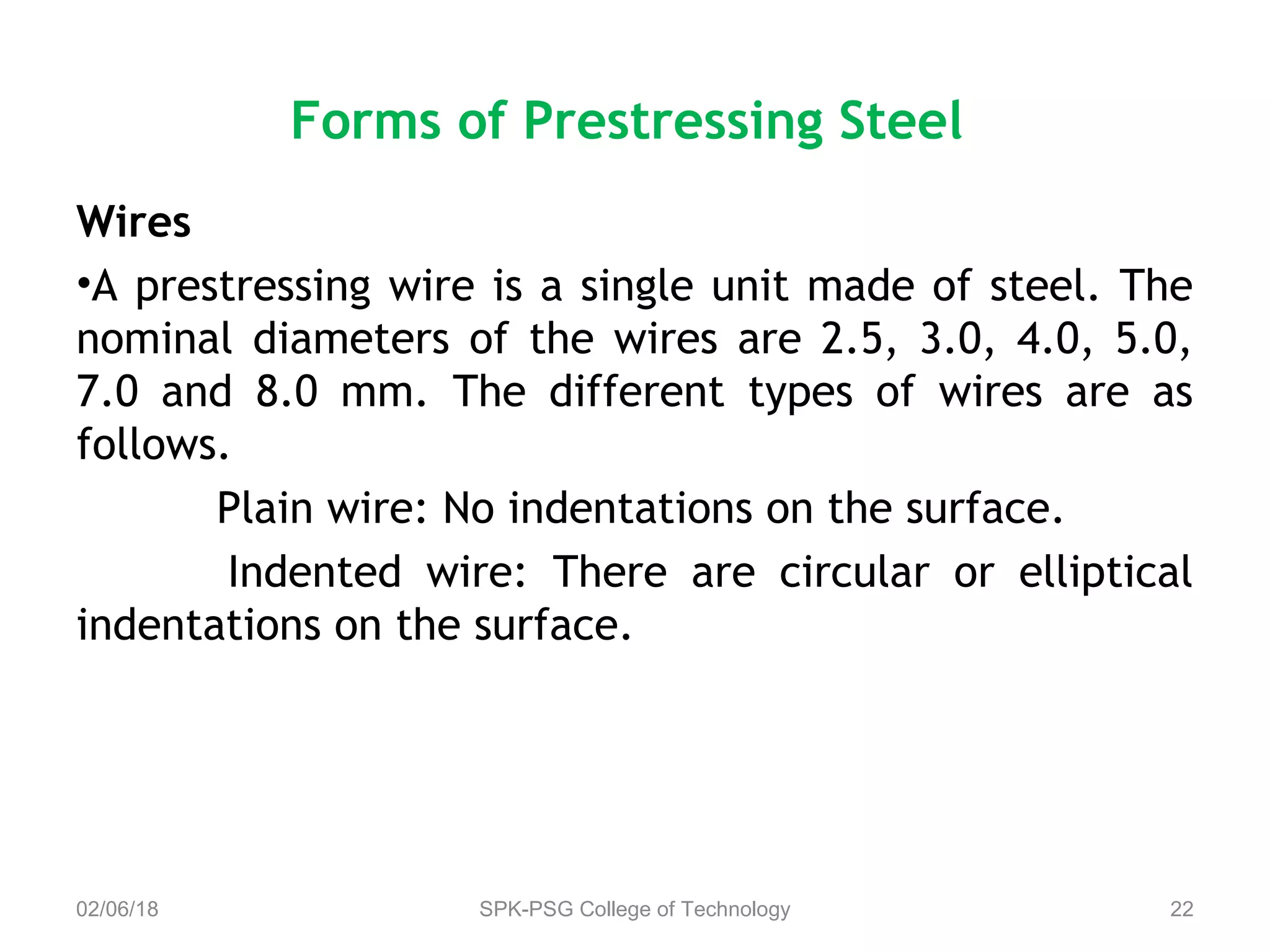 Forms of Prestressing Steel
Wires
•A prestressing wire is a single unit made of steel. The
nominal diameters of the wires are 2.5, 3.0, 4.0, 5.0,
7.0 and 8.0 mm. The different types of wires are as
follows.
Plain wire: No indentations on the surface.
Indented wire: There are circular or elliptical
indentations on the surface.
02/06/18 SPK-PSG College of Technology 22
 