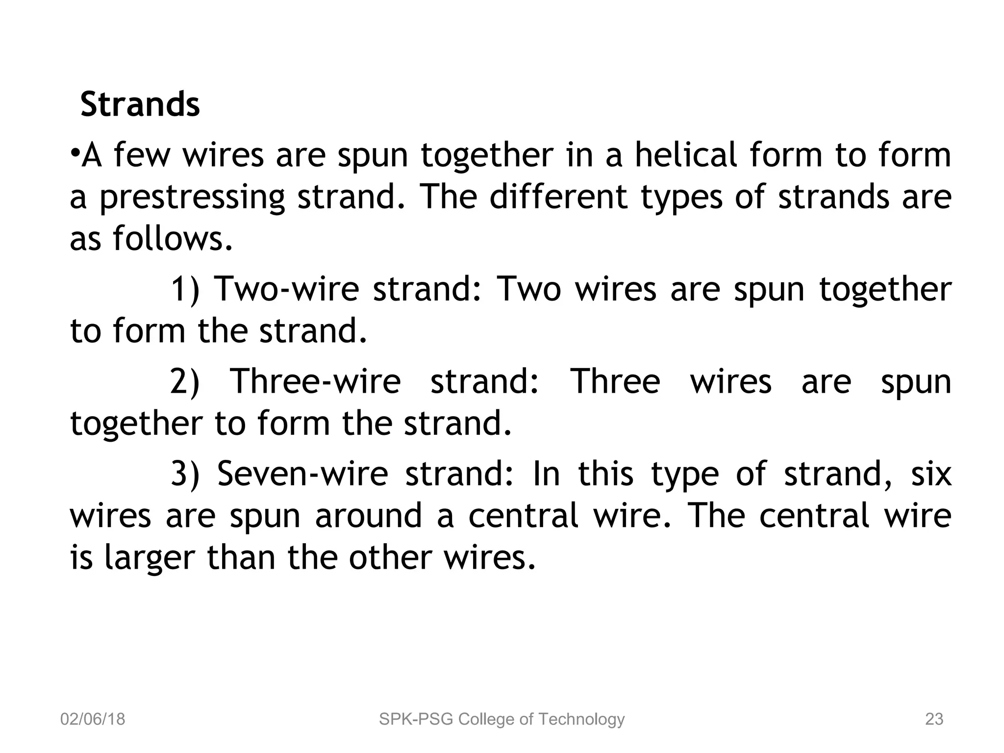 Strands
•A few wires are spun together in a helical form to form
a prestressing strand. The different types of strands are
as follows.
1) Two-wire strand: Two wires are spun together
to form the strand.
2) Three-wire strand: Three wires are spun
together to form the strand.
3) Seven-wire strand: In this type of strand, six
wires are spun around a central wire. The central wire
is larger than the other wires.
02/06/18 SPK-PSG College of Technology 23
 
