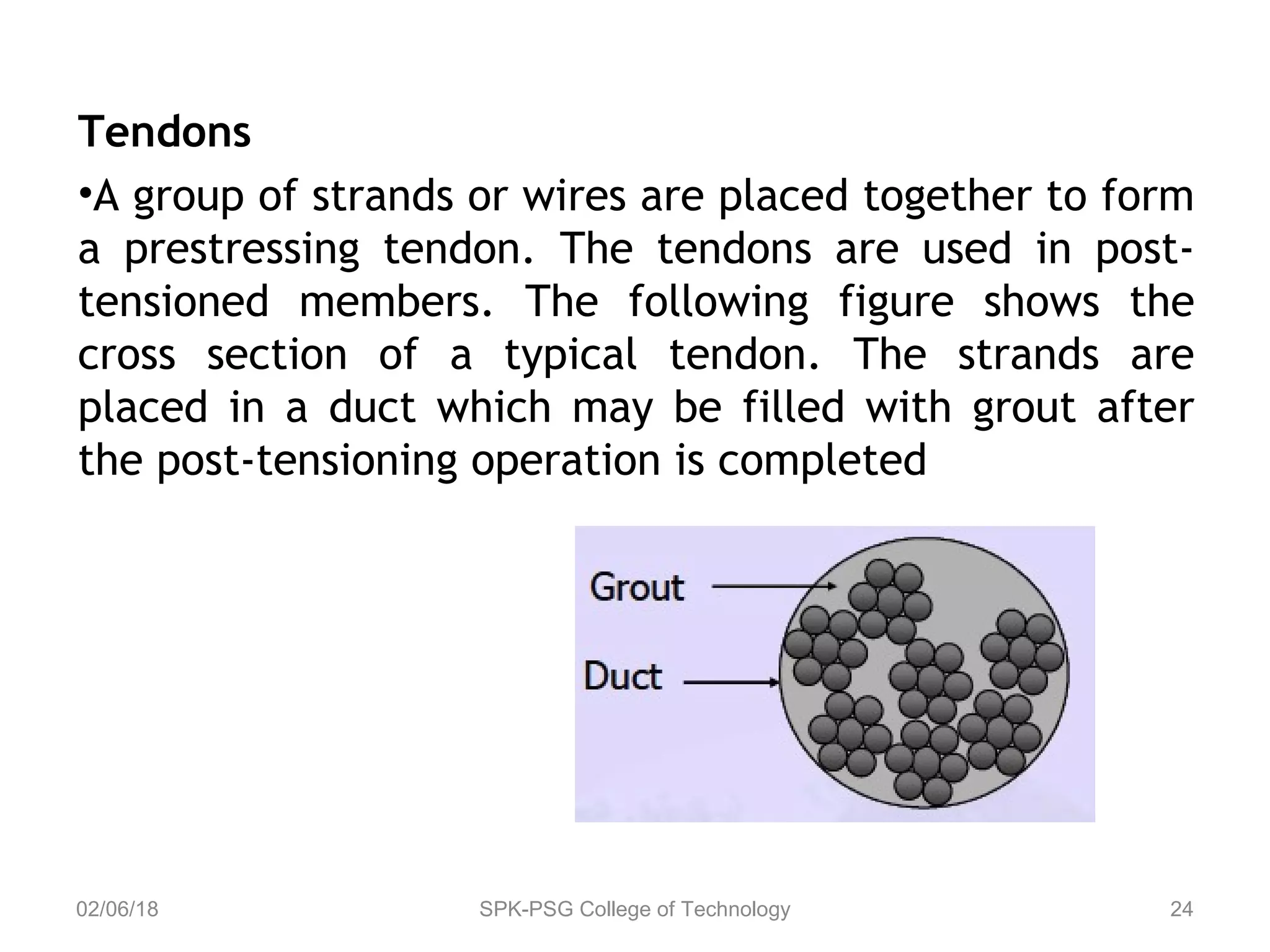Tendons
•A group of strands or wires are placed together to form
a prestressing tendon. The tendons are used in post-
tensioned members. The following figure shows the
cross section of a typical tendon. The strands are
placed in a duct which may be filled with grout after
the post-tensioning operation is completed
02/06/18 SPK-PSG College of Technology 24
 