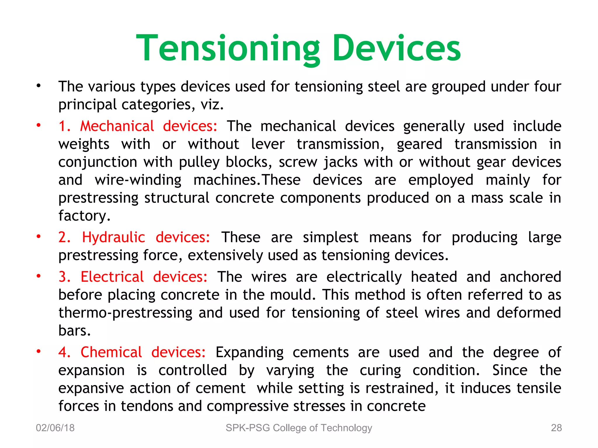 Tensioning Devices
• The various types devices used for tensioning steel are grouped under four
principal categories, viz.
• 1. Mechanical devices: The mechanical devices generally used include
weights with or without lever transmission, geared transmission in
conjunction with pulley blocks, screw jacks with or without gear devices
and wire-winding machines.These devices are employed mainly for
prestressing structural concrete components produced on a mass scale in
factory.
• 2. Hydraulic devices: These are simplest means for producing large
prestressing force, extensively used as tensioning devices.
• 3. Electrical devices: The wires are electrically heated and anchored
before placing concrete in the mould. This method is often referred to as
thermo-prestressing and used for tensioning of steel wires and deformed
bars.
• 4. Chemical devices: Expanding cements are used and the degree of
expansion is controlled by varying the curing condition. Since the
expansive action of cement while setting is restrained, it induces tensile
forces in tendons and compressive stresses in concrete
02/06/18 SPK-PSG College of Technology 28
 