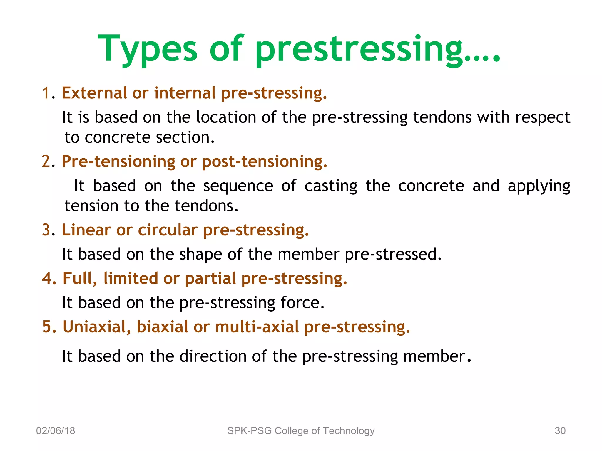Types of prestressing….
1. External or internal pre-stressing.
It is based on the location of the pre-stressing tendons with respect
to concrete section.
2. Pre-tensioning or post-tensioning.
It based on the sequence of casting the concrete and applying
tension to the tendons.
3. Linear or circular pre-stressing.
It based on the shape of the member pre-stressed.
4. Full, limited or partial pre-stressing.
It based on the pre-stressing force.
5. Uniaxial, biaxial or multi-axial pre-stressing.
It based on the direction of the pre-stressing member.
02/06/18 SPK-PSG College of Technology 30
 