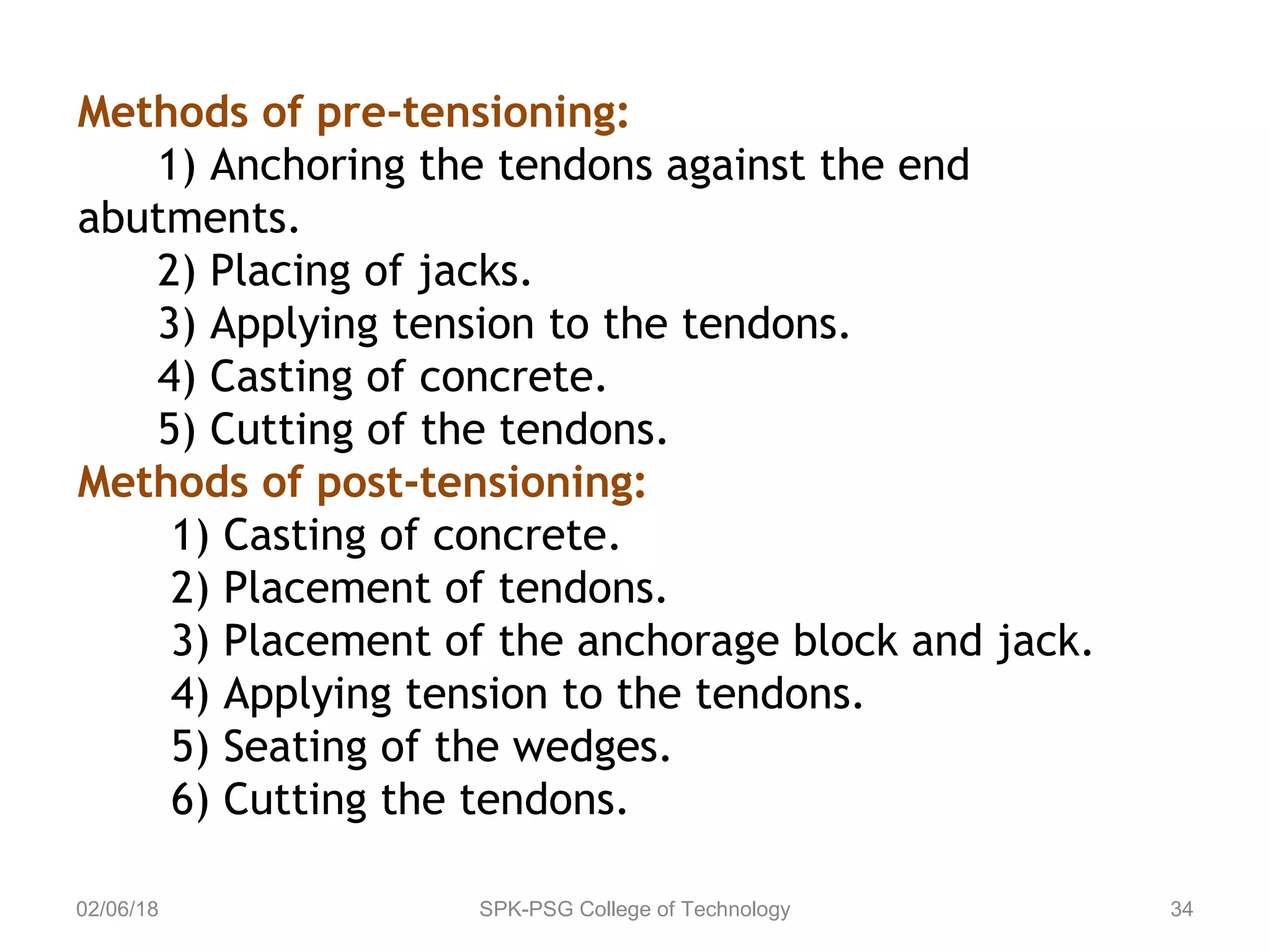 02/06/18 SPK-PSG College of Technology 34
Methods of pre-tensioning:
1) Anchoring the tendons against the end
abutments.
2) Placing of jacks.
3) Applying tension to the tendons.
4) Casting of concrete.
5) Cutting of the tendons.
Methods of post-tensioning:
1) Casting of concrete.
2) Placement of tendons.
3) Placement of the anchorage block and jack.
4) Applying tension to the tendons.
5) Seating of the wedges.
6) Cutting the tendons.
 